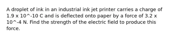 A droplet of ink in an industrial ink jet printer carries a charge of 1.9 x 10^-10 C and is deflected onto paper by a force of 3.2 x 10^-4 N. Find the strength of the electric field to produce this force.