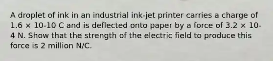 A droplet of ink in an industrial ink-jet printer carries a charge of 1.6 × 10-10 C and is deflected onto paper by a force of 3.2 × 10-4 N. Show that the strength of the electric field to produce this force is 2 million N/C.