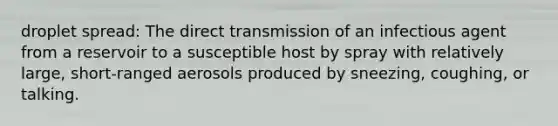 droplet spread: The direct transmission of an infectious agent from a reservoir to a susceptible host by spray with relatively large, short-ranged aerosols produced by sneezing, coughing, or talking.