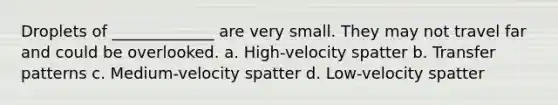 Droplets of _____________ are very small. They may not travel far and could be overlooked. a. High-velocity spatter b. Transfer patterns c. Medium-velocity spatter d. Low-velocity spatter