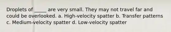 Droplets of _____ are very small. They may not travel far and could be overlooked. a. High-velocity spatter b. Transfer patterns c. Medium-velocity spatter d. Low-velocity spatter