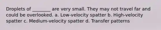 Droplets of​ ________ are very small. They may not travel far and could be overlooked. a. ​Low-velocity spatter b. ​High-velocity spatter c. ​Medium-velocity spatter d. Transfer patterns