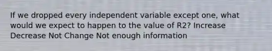 If we dropped every independent variable except one, what would we expect to happen to the value of R2? Increase Decrease Not Change Not enough information