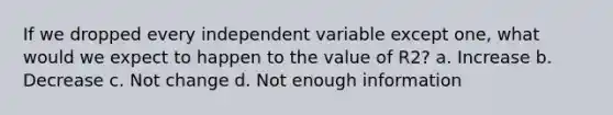 If we dropped every independent variable except one, what would we expect to happen to the value of R2? a. Increase b. Decrease c. Not change d. Not enough information