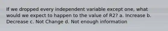 If we dropped every independent variable except one, what would we expect to happen to the value of R2? a. Increase b. Decrease c. Not Change d. Not enough information