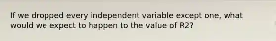 If we dropped every independent variable except one, what would we expect to happen to the value of R2?