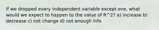 If we dropped every independent variable except one, what would we expect to happen to the value of R^2? a) increase b) decrease c) not change d) not enough info