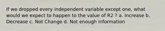 If we dropped every independent variable except one, what would we expect to happen to the value of R2 ? a. Increase b. Decrease c. Not Change d. Not enough information