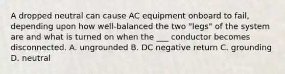 A dropped neutral can cause AC equipment onboard to fail, depending upon how well-balanced the two "legs" of the system are and what is turned on when the ___ conductor becomes disconnected. A. ungrounded B. DC negative return C. grounding D. neutral