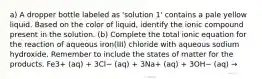 a) A dropper bottle labeled as 'solution 1' contains a pale yellow liquid. Based on the color of liquid, identify the ionic compound present in the solution. (b) Complete the total ionic equation for the reaction of aqueous iron(III) chloride with aqueous sodium hydroxide. Remember to include the states of matter for the products. Fe3+ (aq) + 3Cl− (aq) + 3Na+ (aq) + 3OH− (aq) →