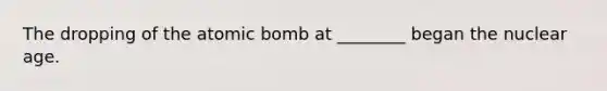 The dropping of the atomic bomb at ________ began the nuclear age.