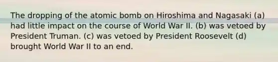 The dropping of the atomic bomb on Hiroshima and Nagasaki (a) had little impact on the course of World War II. (b) was vetoed by President Truman. (c) was vetoed by President Roosevelt (d) brought World War II to an end.