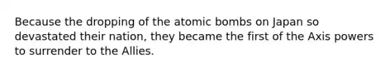 Because the dropping of the atomic bombs on Japan so devastated their nation, they became the first of the Axis powers to surrender to the Allies.