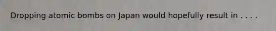 Dropping atomic bombs on Japan would hopefully result in . . . .