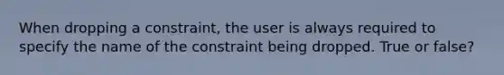 When dropping a constraint, the user is always required to specify the name of the constraint being dropped. True or false?