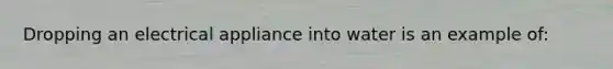 Dropping an electrical appliance into water is an example of: