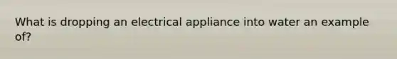 What is dropping an electrical appliance into water an example of?