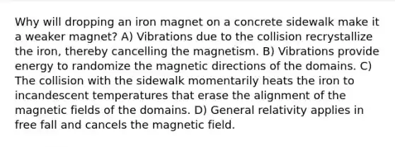 Why will dropping an iron magnet on a concrete sidewalk make it a weaker magnet? A) Vibrations due to the collision recrystallize the iron, thereby cancelling the magnetism. B) Vibrations provide energy to randomize the magnetic directions of the domains. C) The collision with the sidewalk momentarily heats the iron to incandescent temperatures that erase the alignment of the magnetic fields of the domains. D) General relativity applies in free fall and cancels the magnetic field.