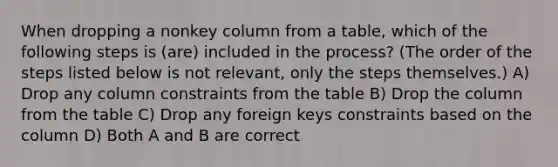 When dropping a nonkey column from a table, which of the following steps is (are) included in the process? (The order of the steps listed below is not relevant, only the steps themselves.) A) Drop any column constraints from the table B) Drop the column from the table C) Drop any foreign keys constraints based on the column D) Both A and B are correct