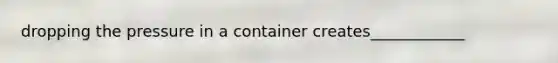 dropping the pressure in a container creates____________