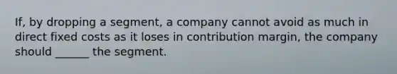 If, by dropping a segment, a company cannot avoid as much in direct fixed costs as it loses in contribution margin, the company should ______ the segment.