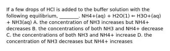 If a few drops of HCl is added to the buffer solution with the following equilibrium, ________. NH4+(aq) + H2O(1) ⇐ H3O+(aq) + NH3(aq) A. the concentration of NH3 increases but NH4+ decreases B. the concentrations of both NH3 and NH4+ decrease C. the concentrations of both NH3 and NH4+ increase D. the concentration of NH3 decreases but NH4+ increases