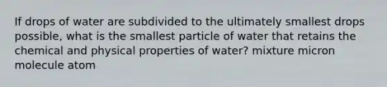 If drops of water are subdivided to the ultimately smallest drops possible, what is the smallest particle of water that retains the chemical and physical properties of water? mixture micron molecule atom