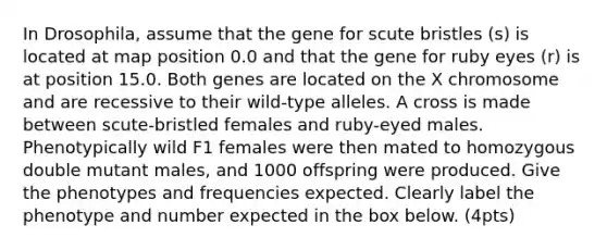 In Drosophila, assume that the gene for scute bristles (s) is located at map position 0.0 and that the gene for ruby eyes (r) is at position 15.0. Both genes are located on the X chromosome and are recessive to their wild-type alleles. A cross is made between scute-bristled females and ruby-eyed males. Phenotypically wild F1 females were then mated to homozygous double mutant males, and 1000 offspring were produced. Give the phenotypes and frequencies expected. Clearly label the phenotype and number expected in the box below. (4pts)