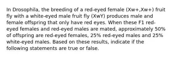 In Drosophila, the breeding of a red-eyed female (Xw+,Xw+) fruit fly with a white-eyed male fruit fly (XwY) produces male and female offspring that only have red eyes. When these F1 red-eyed females and red-eyed males are mated, approximately 50% of offspring are red-eyed females, 25% red-eyed males and 25% white-eyed males. Based on these results, indicate if the following statements are true or false.