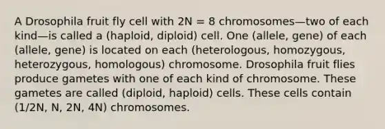 A Drosophila fruit fly cell with 2N = 8 chromosomes—two of each kind—is called a (haploid, diploid) cell. One (allele, gene) of each (allele, gene) is located on each (heterologous, homozygous, heterozygous, homologous) chromosome. Drosophila fruit flies produce gametes with one of each kind of chromosome. These gametes are called (diploid, haploid) cells. These cells contain (1/2N, N, 2N, 4N) chromosomes.