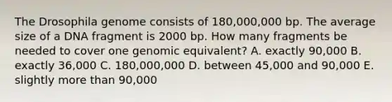 The Drosophila genome consists of 180,000,000 bp. The average size of a DNA fragment is 2000 bp. How many fragments be needed to cover one genomic equivalent? A. exactly 90,000 B. exactly 36,000 C. 180,000,000 D. between 45,000 and 90,000 E. slightly more than 90,000