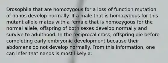 Drosophila that are homozygous for a loss-of-function mutation of nanos develop normally. If a male that is homozygous for this mutant allele mates with a female that is homozygous for the normal allele, offspring of both sexes develop normally and survive to adulthood. In the reciprocal cross, offspring die before completing early embryonic development because their abdomens do not develop normally. From this information, one can infer that nanos is most likely a: