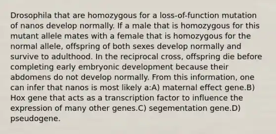 Drosophila that are homozygous for a loss-of-function mutation of nanos develop normally. If a male that is homozygous for this mutant allele mates with a female that is homozygous for the normal allele, offspring of both sexes develop normally and survive to adulthood. In the reciprocal cross, offspring die before completing early embryonic development because their abdomens do not develop normally. From this information, one can infer that nanos is most likely a:A) maternal effect gene.B) Hox gene that acts as a transcription factor to influence the expression of many other genes.C) segementation gene.D) pseudogene.