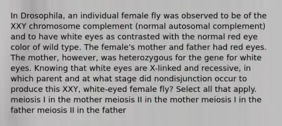 In Drosophila, an individual female fly was observed to be of the XXY chromosome complement (normal autosomal complement) and to have white eyes as contrasted with the normal red eye color of wild type. The female's mother and father had red eyes. The mother, however, was heterozygous for the gene for white eyes. Knowing that white eyes are X-linked and recessive, in which parent and at what stage did nondisjunction occur to produce this XXY, white-eyed female fly? Select all that apply. meiosis I in the mother meiosis II in the mother meiosis I in the father meiosis II in the father