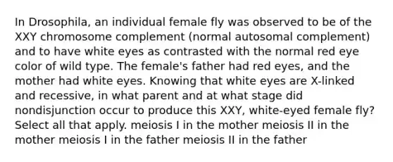 In Drosophila, an individual female fly was observed to be of the XXY chromosome complement (normal autosomal complement) and to have white eyes as contrasted with the normal red eye color of wild type. The female's father had red eyes, and the mother had white eyes. Knowing that white eyes are X-linked and recessive, in what parent and at what stage did nondisjunction occur to produce this XXY, white-eyed female fly? Select all that apply. meiosis I in the mother meiosis II in the mother meiosis I in the father meiosis II in the father