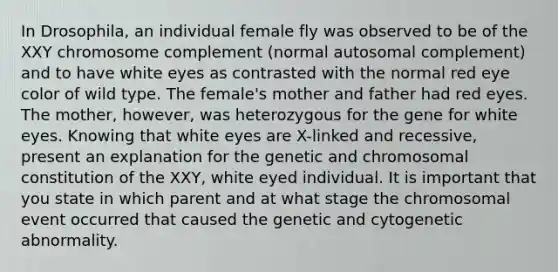 In Drosophila, an individual female fly was observed to be of the XXY chromosome complement (normal autosomal complement) and to have white eyes as contrasted with the normal red eye color of wild type. The female's mother and father had red eyes. The mother, however, was heterozygous for the gene for white eyes. Knowing that white eyes are X-linked and recessive, present an explanation for the genetic and chromosomal constitution of the XXY, white eyed individual. It is important that you state in which parent and at what stage the chromosomal event occurred that caused the genetic and cytogenetic abnormality.