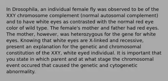 In Drosophila, an individual female fly was observed to be of the XXY chromosome complement (normal autosomal complement) and to have white eyes as contrasted with the normal red eye color of wild type. The female's mother and father had red eyes. The mother, however, was heterozygous for the gene for white eyes. Knowing that white eyes are X-linked and recessive, present an explanation for the genetic and chromosomal constitution of the XXY, white eyed individual. It is important that you state in which parent and at what stage the chromosomal event occured that caused the genetic and cytogenetic abnormality.