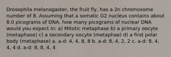 Drosophila melanogaster, the fruit fly, has a 2n chromosome number of 8. Assuming that a somatic G2 nucleus contains about 8.0 picograms of DNA, how many picograms of nuclear DNA would you expect in: a) Mitotic metaphase b) a primary oocyte (metaphase) c) a secondary oocyte (metaphae) d) a first polar body (metaphase) a. a-d: 4, 4, 8, 8 b. a-d: 8, 4, 2, 2 c. a-d: 8, 4, 4, 4 d. a-d: 8, 8, 4, 4