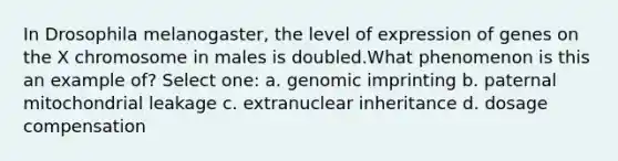 In Drosophila melanogaster, the level of expression of genes on the X chromosome in males is doubled.What phenomenon is this an example of? Select one: a. genomic imprinting b. paternal mitochondrial leakage c. extranuclear inheritance d. dosage compensation