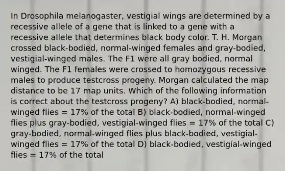 In Drosophila melanogaster, vestigial wings are determined by a recessive allele of a gene that is linked to a gene with a recessive allele that determines black body color. T. H. Morgan crossed black-bodied, normal-winged females and gray-bodied, vestigial-winged males. The F1 were all gray bodied, normal winged. The F1 females were crossed to homozygous recessive males to produce testcross progeny. Morgan calculated the map distance to be 17 map units. Which of the following information is correct about the testcross progeny? A) black-bodied, normal-winged flies = 17% of the total B) black-bodied, normal-winged flies plus gray-bodied, vestigial-winged flies = 17% of the total C) gray-bodied, normal-winged flies plus black-bodied, vestigial-winged flies = 17% of the total D) black-bodied, vestigial-winged flies = 17% of the total