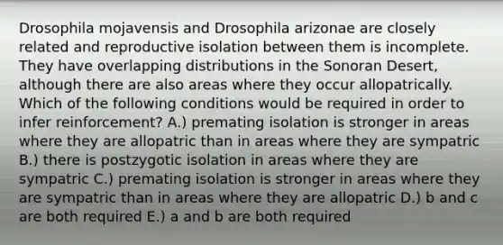 Drosophila mojavensis and Drosophila arizonae are closely related and reproductive isolation between them is incomplete. They have overlapping distributions in the Sonoran Desert, although there are also areas where they occur allopatrically. Which of the following conditions would be required in order to infer reinforcement? A.) premating isolation is stronger in areas where they are allopatric than in areas where they are sympatric B.) there is postzygotic isolation in areas where they are sympatric C.) premating isolation is stronger in areas where they are sympatric than in areas where they are allopatric D.) b and c are both required E.) a and b are both required