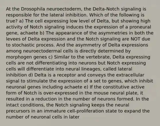 At the Drosophila neuroectoderm, the Delta-Notch signaling is responsible for the lateral inhibition. Which of the following is true? a) The cell expressing low level of Delta, but showing high activity of Notch signaling induces the expression of a proneural gene, achaete b) The appearance of the asymmetries in both the levees of Delta expression and the Notch signaling are NOT due to stochastic process. And the asymmetry of Delta expressions among neuroectodermal cells is directly determined by morphogen genes c) Similar to the vertebrate, Delta expressing cells are not differentiating into neurons but Notch expressing cells will differentiate into neural lineages, called lateral inhibition d) Delta is a receptor and conveys the extracellular signal to stimulate the expression of a set to genes, which inhibit neuronal genes including achaete e) If the constitutive active form of Notch is over-expressed in the mouse neural plate, it resulted in a reduction in the number of neurons formed. In the intact conditions, the Notch signaling keeps the neural precursors in an immature cell-proliferation state to expand the number of neuronal cells in later