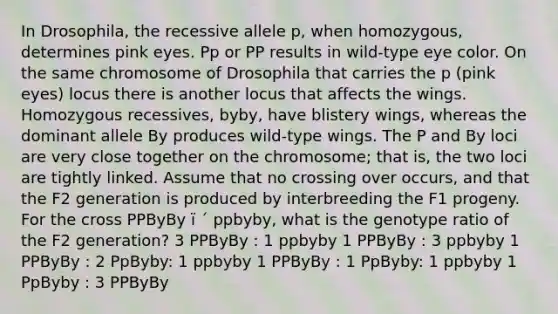 In Drosophila, the recessive allele p, when homozygous, determines pink eyes. Pp or PP results in wild-type eye color. On the same chromosome of Drosophila that carries the p (pink eyes) locus there is another locus that affects the wings. Homozygous recessives, byby, have blistery wings, whereas the dominant allele By produces wild-type wings. The P and By loci are very close together on the chromosome; that is, the two loci are tightly linked. Assume that no crossing over occurs, and that the F2 generation is produced by interbreeding the F1 progeny. For the cross PPByBy ï ´ ppbyby, what is the genotype ratio of the F2 generation? 3 PPByBy : 1 ppbyby 1 PPByBy : 3 ppbyby 1 PPByBy : 2 PpByby: 1 ppbyby 1 PPByBy : 1 PpByby: 1 ppbyby 1 PpByby : 3 PPByBy