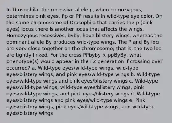 In Drosophila, the recessive allele p, when homozygous, determines pink eyes. Pp or PP results in wild-type eye color. On the same chromosome of Drosophila that carries the p (pink eyes) locus there is another locus that affects the wings. Homozygous recessives, byby, have blistery wings, whereas the dominant allele By produces wild-type wings. The P and By loci are very close together on the chromosome; that is, the two loci are tightly linked. For the cross PPbyby × ppByBy, what phenotype(s) would appear in the F2 generation if crossing over occurred? a. Wild-type eyes/wild-type wings, wild-type eyes/blistery wings, and pink eyes/wild-type wings b. Wild-type eyes/wild-type wings and pink eyes/blistery wings c. Wild-type eyes/wild-type wings, wild-type eyes/blistery wings, pink eyes/wild-type wings, and pink eyes/blistery wings d. Wild-type eyes/blistery wings and pink eyes/wild-type wings e. Pink eyes/blistery wings, pink eyes/wild-type wings, and wild-type eyes/blistery wings