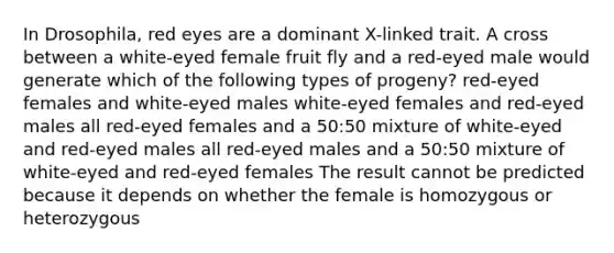 In Drosophila, red eyes are a dominant X-linked trait. A cross between a white-eyed female fruit fly and a red-eyed male would generate which of the following types of progeny? red-eyed females and white-eyed males white-eyed females and red-eyed males all red-eyed females and a 50:50 mixture of white-eyed and red-eyed males all red-eyed males and a 50:50 mixture of white-eyed and red-eyed females The result cannot be predicted because it depends on whether the female is homozygous or heterozygous