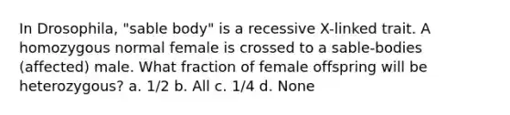 In Drosophila, "sable body" is a recessive X-linked trait. A homozygous normal female is crossed to a sable-bodies (affected) male. What fraction of female offspring will be heterozygous? a. 1/2 b. All c. 1/4 d. None