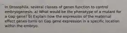 In Drosophila, several classes of genes function to control embryogenesis. a) What would be the phenotype of a mutant for a Gap gene? b) Explain how the expression of the maternal effect genes turns on Gap gene expression in a specific location within the embryo.