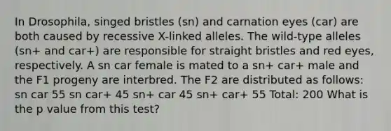 In Drosophila, singed bristles (sn) and carnation eyes (car) are both caused by recessive X-linked alleles. The wild-type alleles (sn+ and car+) are responsible for straight bristles and red eyes, respectively. A sn car female is mated to a sn+ car+ male and the F1 progeny are interbred. The F2 are distributed as follows: sn car 55 sn car+ 45 sn+ car 45 sn+ car+ 55 Total: 200 What is the p value from this test?