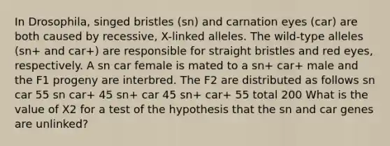 In Drosophila, singed bristles (sn) and carnation eyes (car) are both caused by recessive, X-linked alleles. The wild-type alleles (sn+ and car+) are responsible for straight bristles and red eyes, respectively. A sn car female is mated to a sn+ car+ male and the F1 progeny are interbred. The F2 are distributed as follows sn car 55 sn car+ 45 sn+ car 45 sn+ car+ 55 total 200 What is the value of X2 for a test of the hypothesis that the sn and car genes are unlinked?