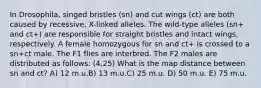 In Drosophila, singed bristles (sn) and cut wings (ct) are both caused by recessive, X-linked alleles. The wild-type alleles (sn+ and ct+) are responsible for straight bristles and intact wings, respectively. A female homozygous for sn and ct+ is crossed to a sn+ct male. The F1 flies are interbred. The F2 males are distributed as follows: (4,25) What is the map distance between sn and ct? A) 12 m.u.B) 13 m.u.C) 25 m.u. D) 50 m.u. E) 75 m.u.